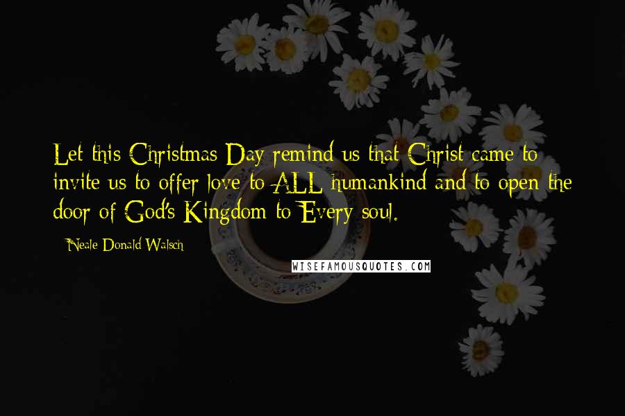 Neale Donald Walsch Quotes: Let this Christmas Day remind us that Christ came to invite us to offer love to ALL humankind and to open the door of God's Kingdom to Every soul.