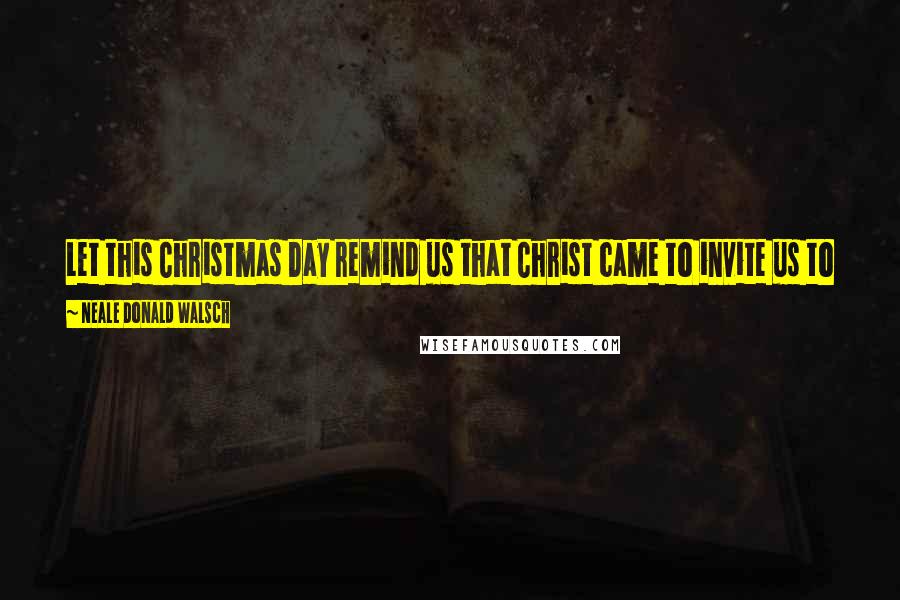 Neale Donald Walsch Quotes: Let this Christmas Day remind us that Christ came to invite us to offer love to ALL humankind and to open the door of God's Kingdom to Every soul.