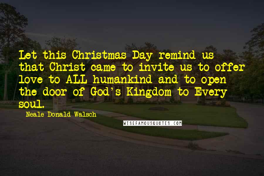 Neale Donald Walsch Quotes: Let this Christmas Day remind us that Christ came to invite us to offer love to ALL humankind and to open the door of God's Kingdom to Every soul.