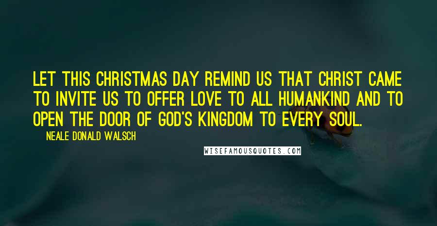 Neale Donald Walsch Quotes: Let this Christmas Day remind us that Christ came to invite us to offer love to ALL humankind and to open the door of God's Kingdom to Every soul.