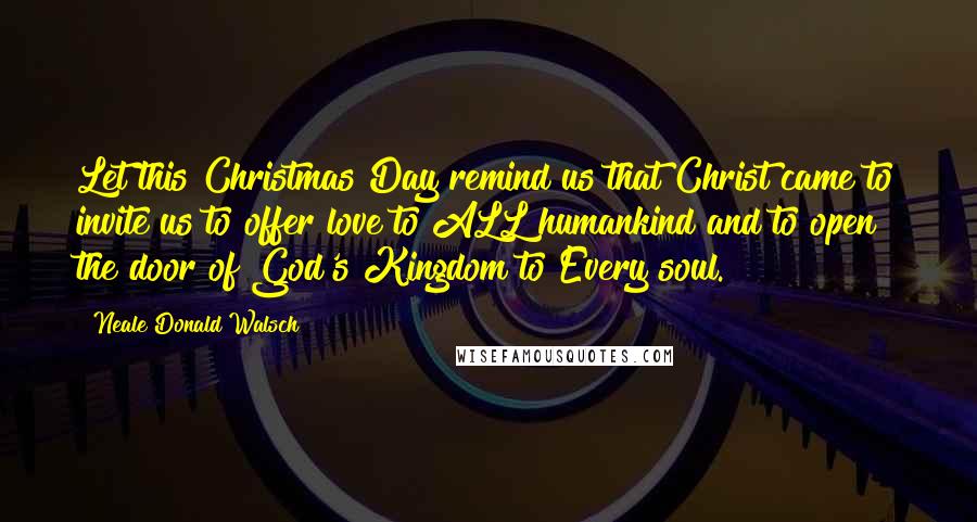 Neale Donald Walsch Quotes: Let this Christmas Day remind us that Christ came to invite us to offer love to ALL humankind and to open the door of God's Kingdom to Every soul.