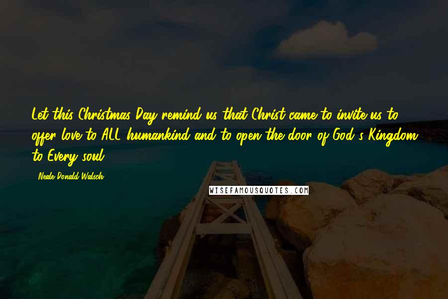 Neale Donald Walsch Quotes: Let this Christmas Day remind us that Christ came to invite us to offer love to ALL humankind and to open the door of God's Kingdom to Every soul.