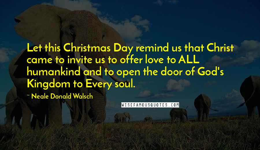 Neale Donald Walsch Quotes: Let this Christmas Day remind us that Christ came to invite us to offer love to ALL humankind and to open the door of God's Kingdom to Every soul.