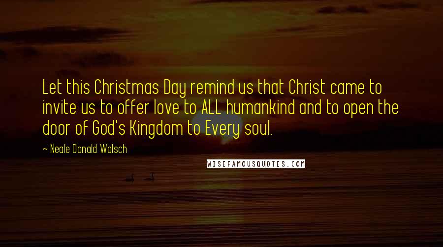 Neale Donald Walsch Quotes: Let this Christmas Day remind us that Christ came to invite us to offer love to ALL humankind and to open the door of God's Kingdom to Every soul.