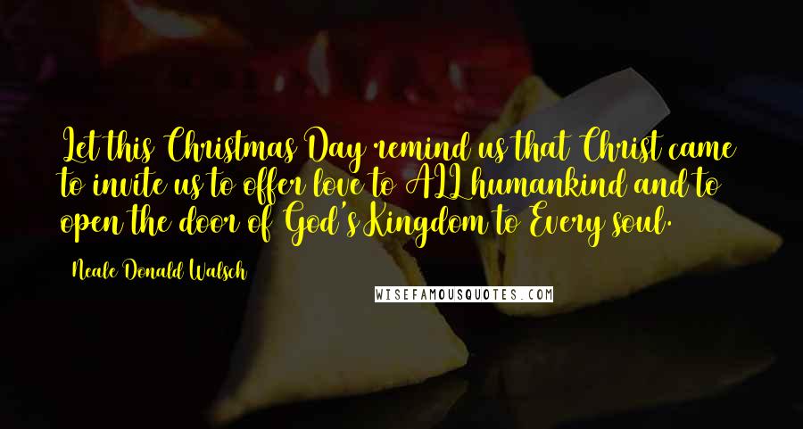 Neale Donald Walsch Quotes: Let this Christmas Day remind us that Christ came to invite us to offer love to ALL humankind and to open the door of God's Kingdom to Every soul.