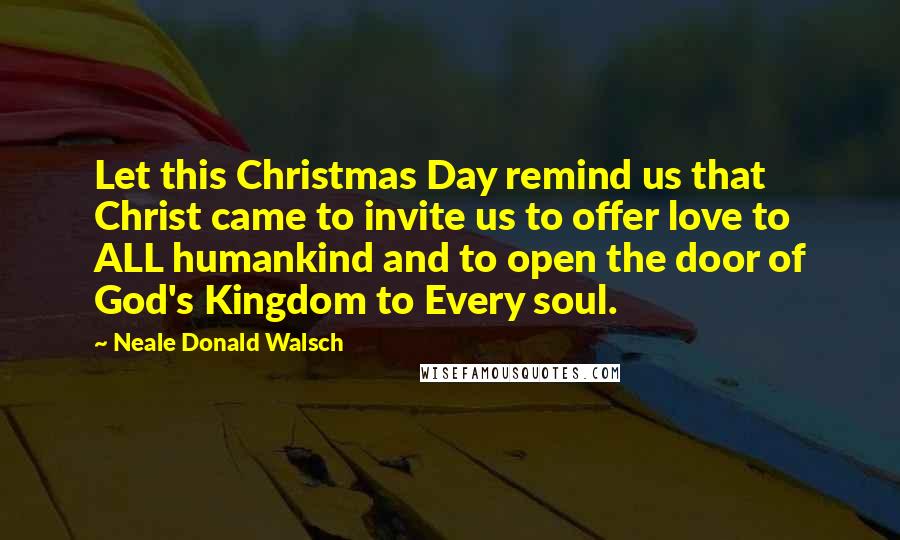 Neale Donald Walsch Quotes: Let this Christmas Day remind us that Christ came to invite us to offer love to ALL humankind and to open the door of God's Kingdom to Every soul.