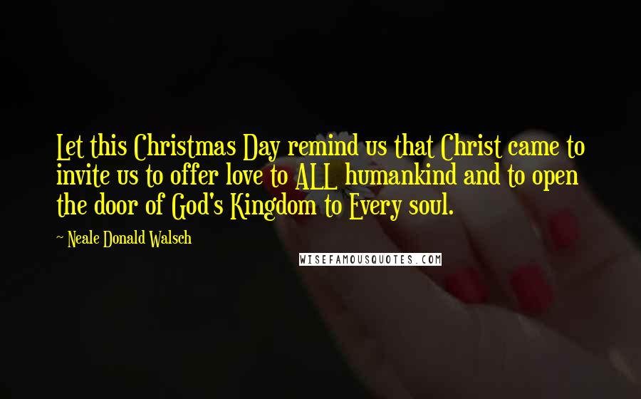 Neale Donald Walsch Quotes: Let this Christmas Day remind us that Christ came to invite us to offer love to ALL humankind and to open the door of God's Kingdom to Every soul.