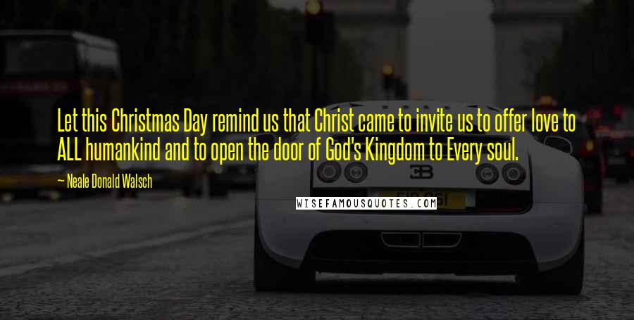 Neale Donald Walsch Quotes: Let this Christmas Day remind us that Christ came to invite us to offer love to ALL humankind and to open the door of God's Kingdom to Every soul.