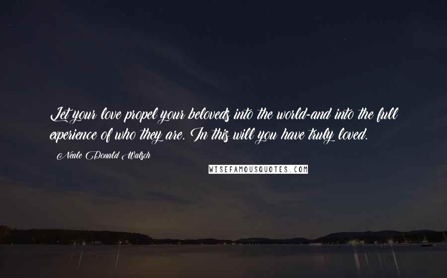 Neale Donald Walsch Quotes: Let your love propel your beloveds into the world-and into the full experience of who they are. In this will you have truly loved.