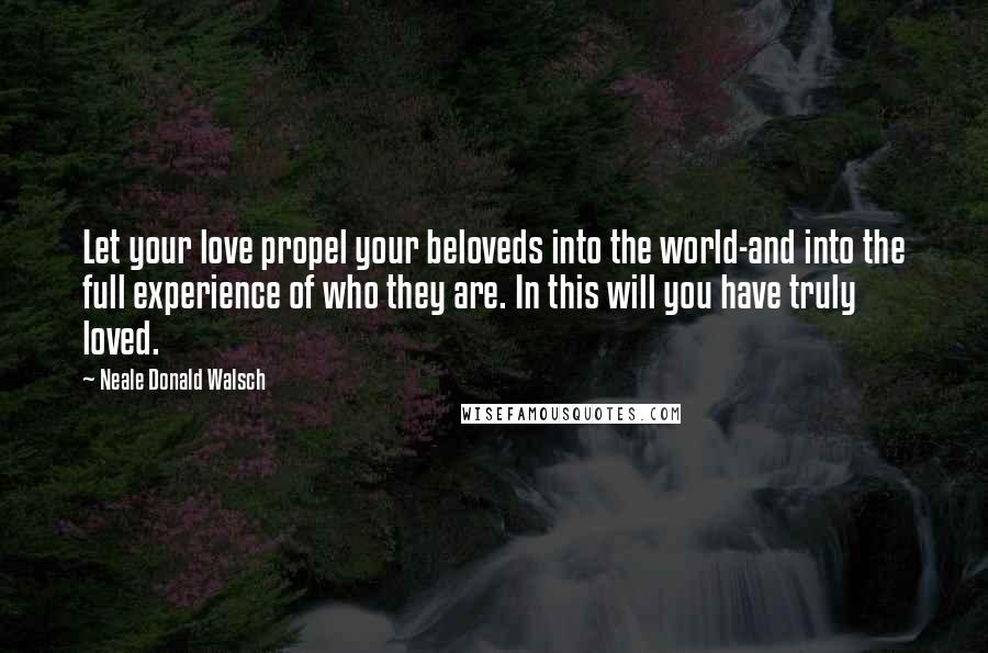 Neale Donald Walsch Quotes: Let your love propel your beloveds into the world-and into the full experience of who they are. In this will you have truly loved.