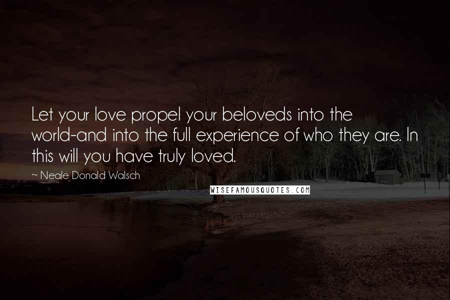 Neale Donald Walsch Quotes: Let your love propel your beloveds into the world-and into the full experience of who they are. In this will you have truly loved.