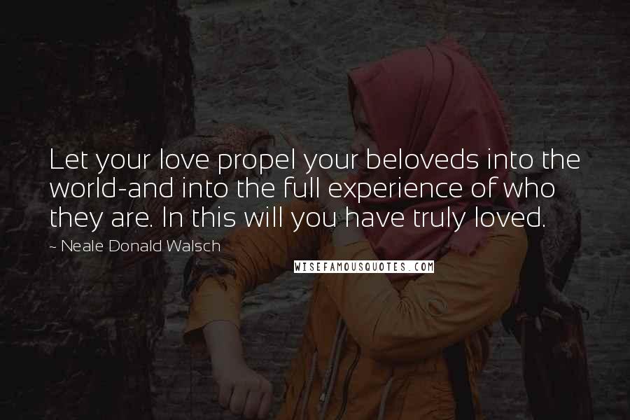 Neale Donald Walsch Quotes: Let your love propel your beloveds into the world-and into the full experience of who they are. In this will you have truly loved.