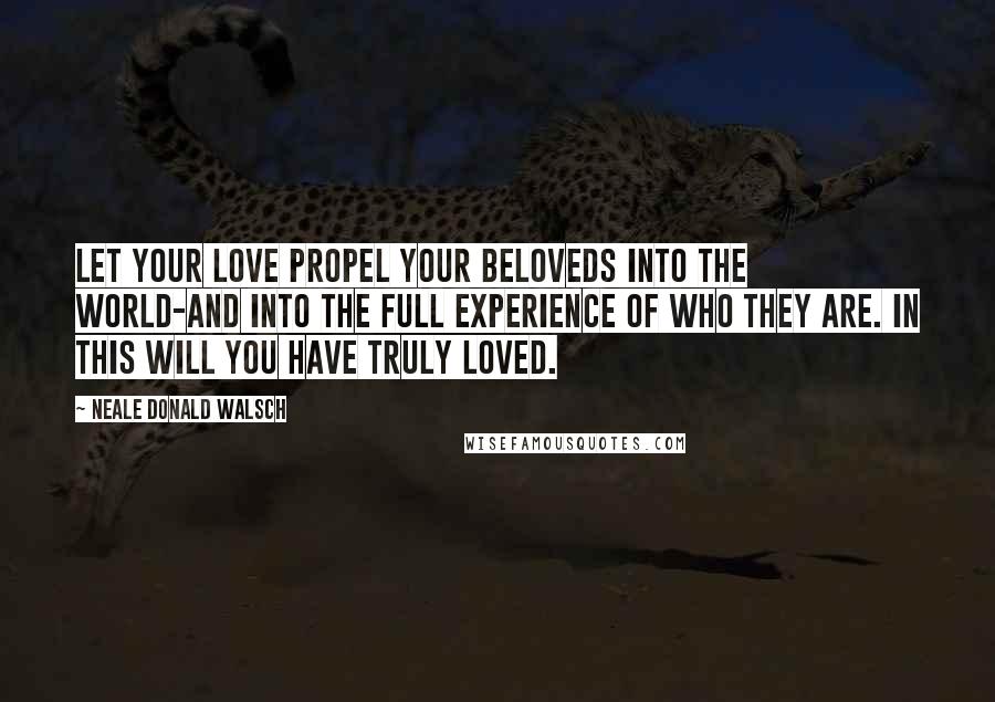 Neale Donald Walsch Quotes: Let your love propel your beloveds into the world-and into the full experience of who they are. In this will you have truly loved.