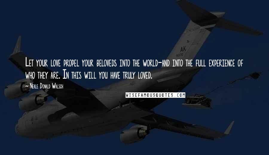 Neale Donald Walsch Quotes: Let your love propel your beloveds into the world-and into the full experience of who they are. In this will you have truly loved.