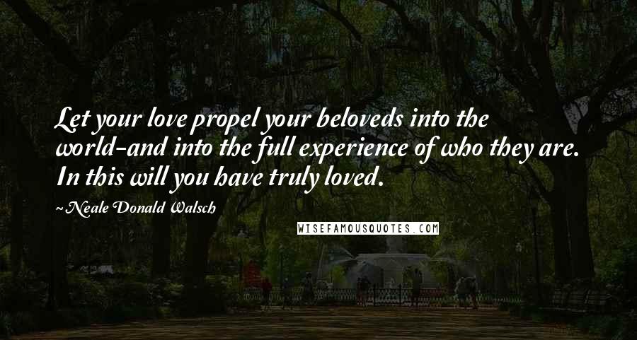 Neale Donald Walsch Quotes: Let your love propel your beloveds into the world-and into the full experience of who they are. In this will you have truly loved.