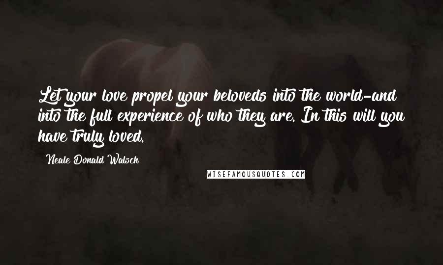 Neale Donald Walsch Quotes: Let your love propel your beloveds into the world-and into the full experience of who they are. In this will you have truly loved.