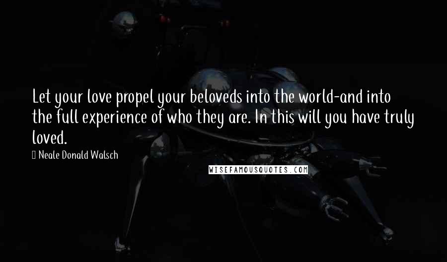 Neale Donald Walsch Quotes: Let your love propel your beloveds into the world-and into the full experience of who they are. In this will you have truly loved.