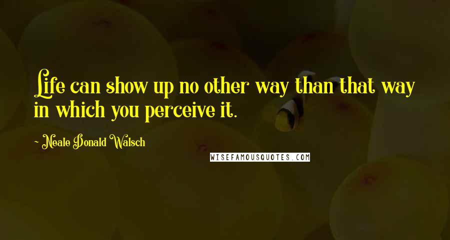 Neale Donald Walsch Quotes: Life can show up no other way than that way in which you perceive it.