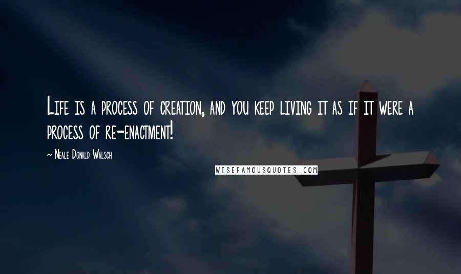 Neale Donald Walsch Quotes: Life is a process of creation, and you keep living it as if it were a process of re-enactment!
