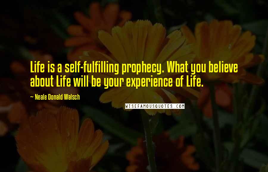 Neale Donald Walsch Quotes: Life is a self-fulfilling prophecy. What you believe about Life will be your experience of Life.