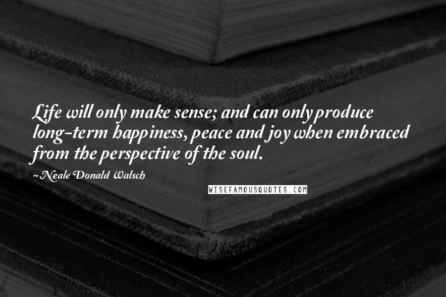 Neale Donald Walsch Quotes: Life will only make sense; and can only produce long-term happiness, peace and joy when embraced from the perspective of the soul.