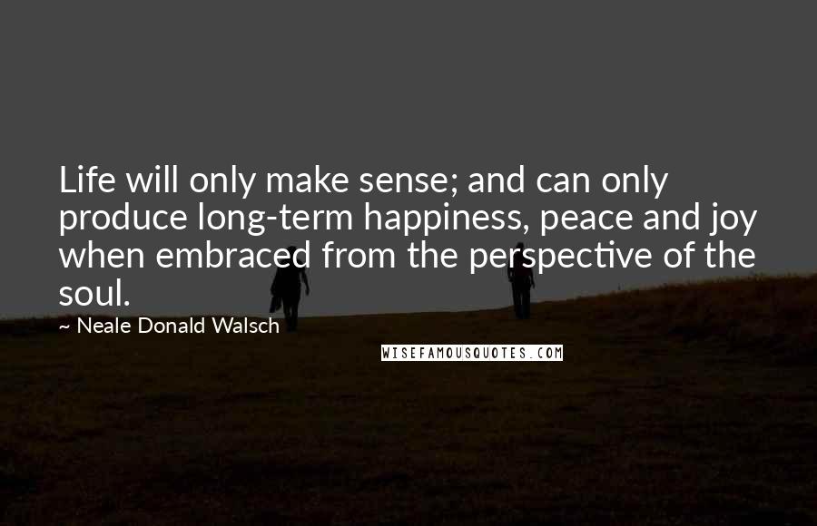 Neale Donald Walsch Quotes: Life will only make sense; and can only produce long-term happiness, peace and joy when embraced from the perspective of the soul.