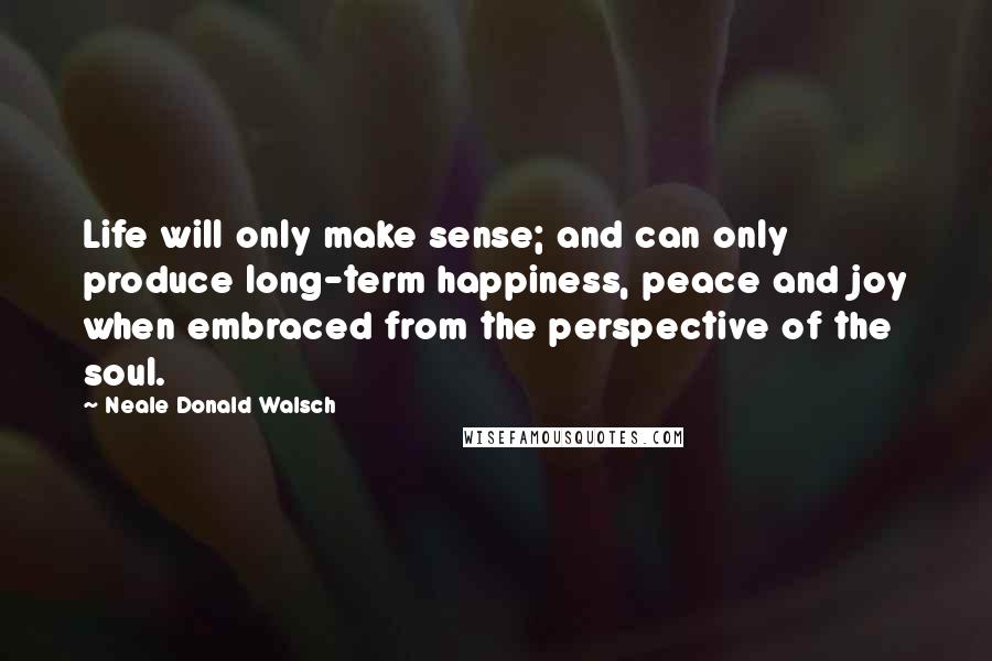 Neale Donald Walsch Quotes: Life will only make sense; and can only produce long-term happiness, peace and joy when embraced from the perspective of the soul.