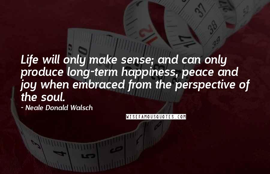 Neale Donald Walsch Quotes: Life will only make sense; and can only produce long-term happiness, peace and joy when embraced from the perspective of the soul.