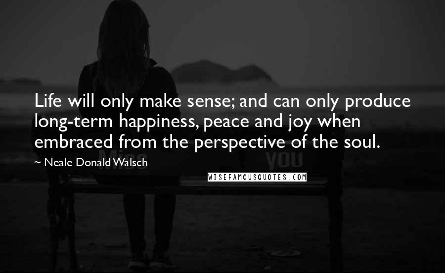 Neale Donald Walsch Quotes: Life will only make sense; and can only produce long-term happiness, peace and joy when embraced from the perspective of the soul.