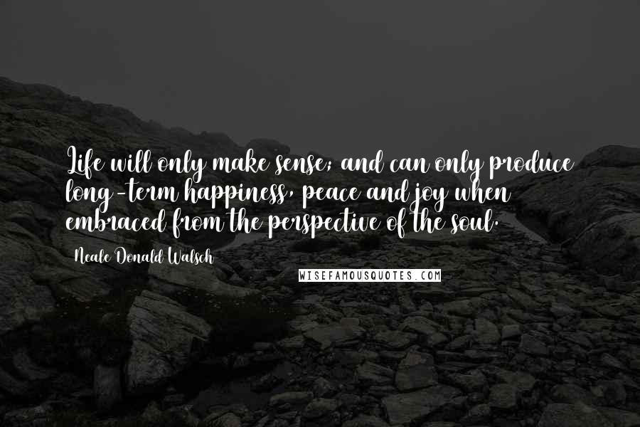 Neale Donald Walsch Quotes: Life will only make sense; and can only produce long-term happiness, peace and joy when embraced from the perspective of the soul.