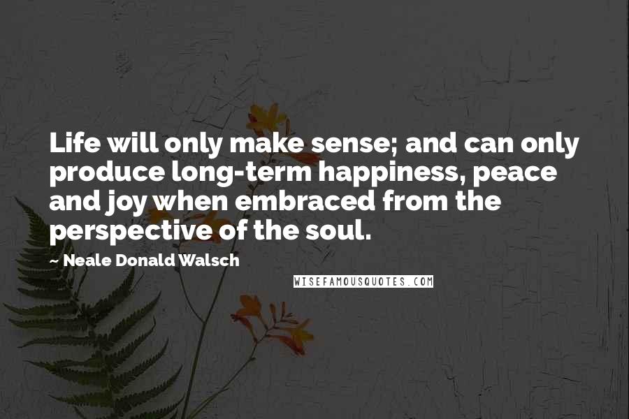 Neale Donald Walsch Quotes: Life will only make sense; and can only produce long-term happiness, peace and joy when embraced from the perspective of the soul.