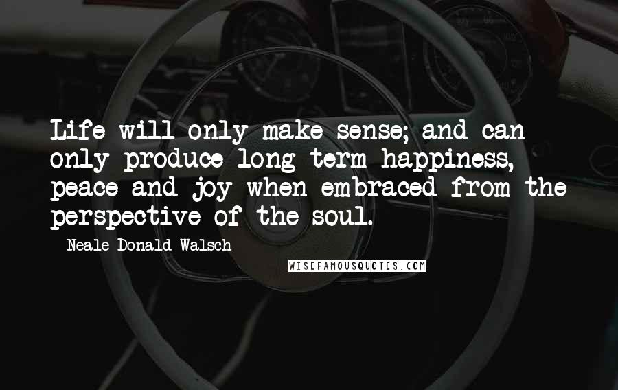 Neale Donald Walsch Quotes: Life will only make sense; and can only produce long-term happiness, peace and joy when embraced from the perspective of the soul.