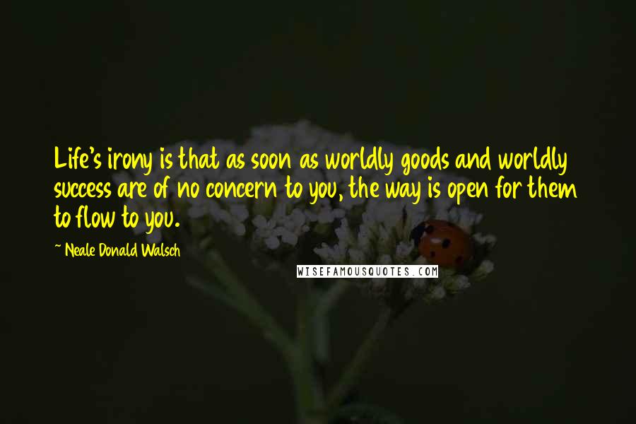 Neale Donald Walsch Quotes: Life's irony is that as soon as worldly goods and worldly success are of no concern to you, the way is open for them to flow to you.