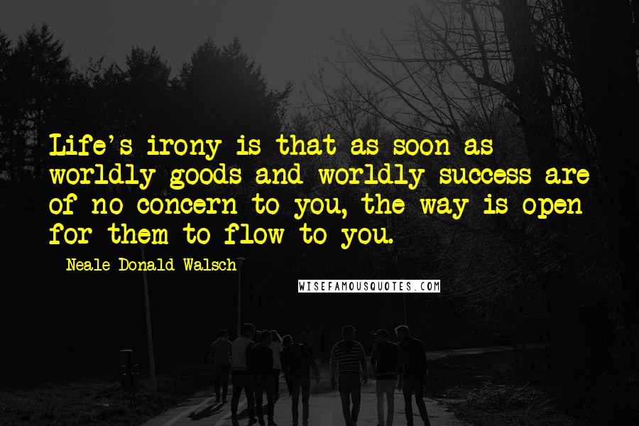 Neale Donald Walsch Quotes: Life's irony is that as soon as worldly goods and worldly success are of no concern to you, the way is open for them to flow to you.