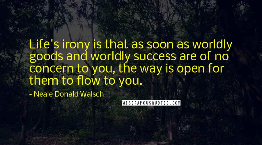 Neale Donald Walsch Quotes: Life's irony is that as soon as worldly goods and worldly success are of no concern to you, the way is open for them to flow to you.