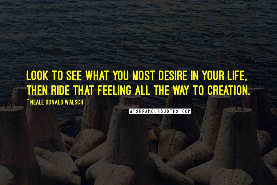 Neale Donald Walsch Quotes: Look to see what you most desire in your life, then ride that feeling all the way to creation.