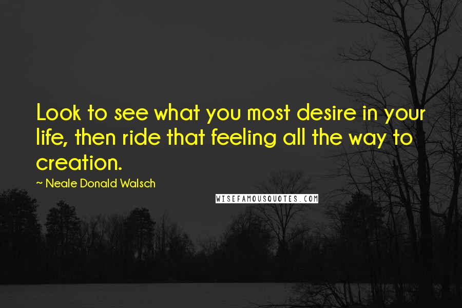 Neale Donald Walsch Quotes: Look to see what you most desire in your life, then ride that feeling all the way to creation.