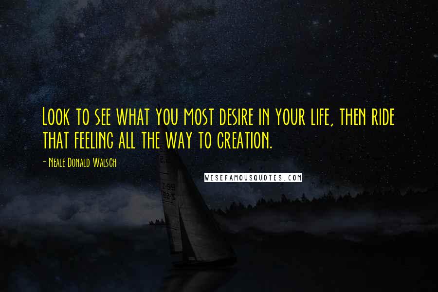 Neale Donald Walsch Quotes: Look to see what you most desire in your life, then ride that feeling all the way to creation.