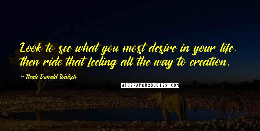 Neale Donald Walsch Quotes: Look to see what you most desire in your life, then ride that feeling all the way to creation.