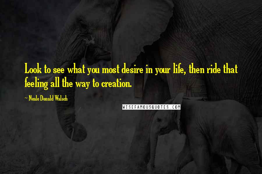 Neale Donald Walsch Quotes: Look to see what you most desire in your life, then ride that feeling all the way to creation.