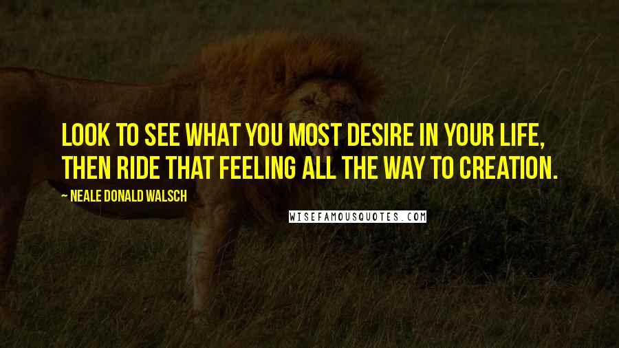 Neale Donald Walsch Quotes: Look to see what you most desire in your life, then ride that feeling all the way to creation.