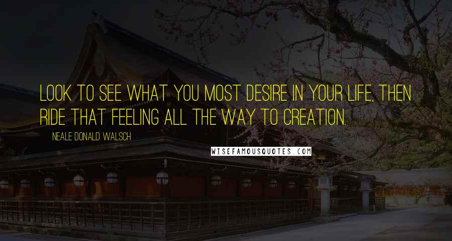 Neale Donald Walsch Quotes: Look to see what you most desire in your life, then ride that feeling all the way to creation.