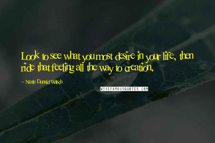 Neale Donald Walsch Quotes: Look to see what you most desire in your life, then ride that feeling all the way to creation.