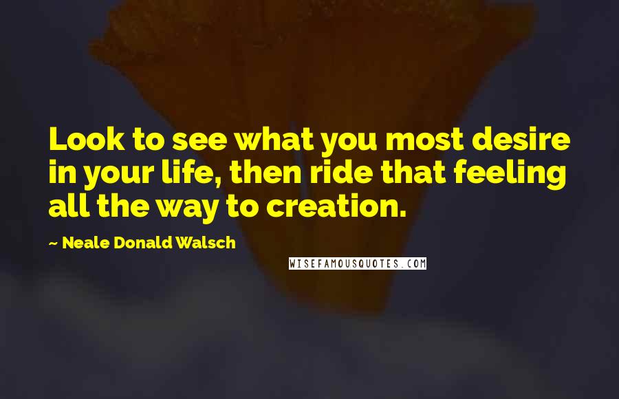 Neale Donald Walsch Quotes: Look to see what you most desire in your life, then ride that feeling all the way to creation.