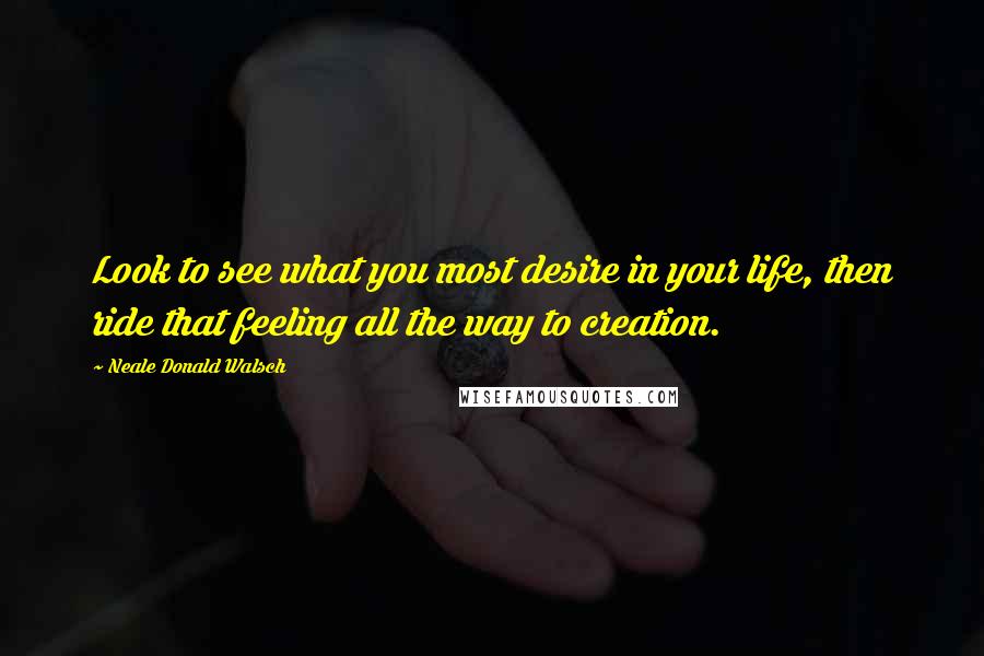 Neale Donald Walsch Quotes: Look to see what you most desire in your life, then ride that feeling all the way to creation.