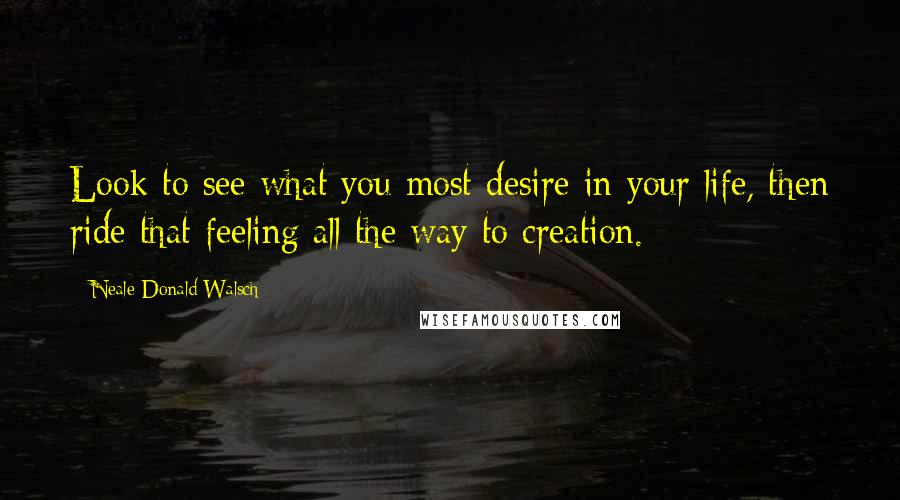 Neale Donald Walsch Quotes: Look to see what you most desire in your life, then ride that feeling all the way to creation.