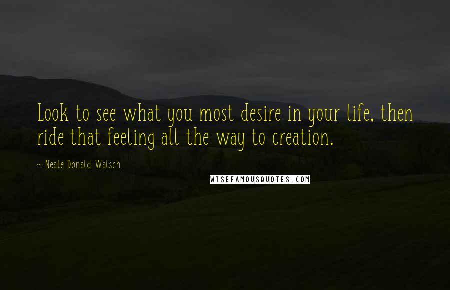 Neale Donald Walsch Quotes: Look to see what you most desire in your life, then ride that feeling all the way to creation.