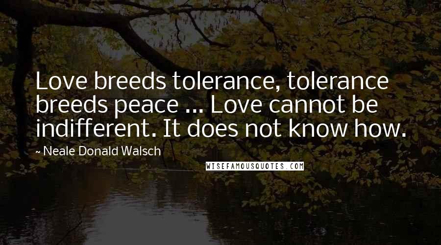 Neale Donald Walsch Quotes: Love breeds tolerance, tolerance breeds peace ... Love cannot be indifferent. It does not know how.