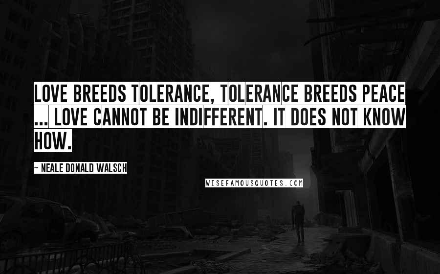 Neale Donald Walsch Quotes: Love breeds tolerance, tolerance breeds peace ... Love cannot be indifferent. It does not know how.