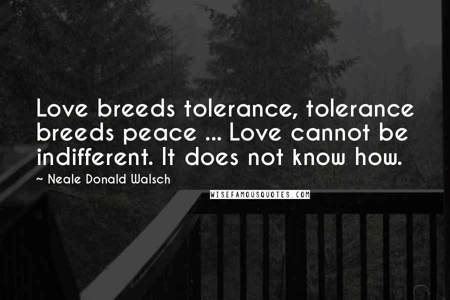 Neale Donald Walsch Quotes: Love breeds tolerance, tolerance breeds peace ... Love cannot be indifferent. It does not know how.